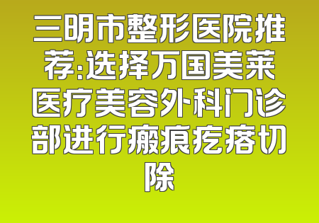 三明市整形医院推荐：选择万国美莱医疗美容外科门诊部进行瘢痕疙瘩切除