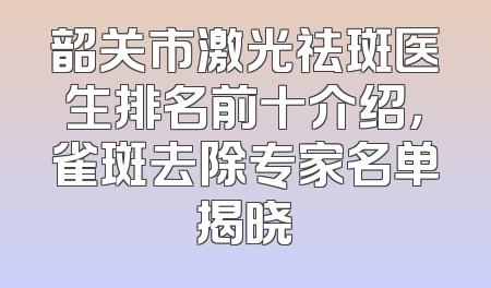 韶关市激光祛斑医生排名前十介绍，雀斑去除专家名单揭晓
