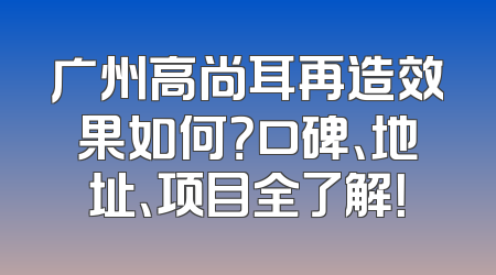 广州高尚耳再造效果如何？口碑、地址、项目全了解！
