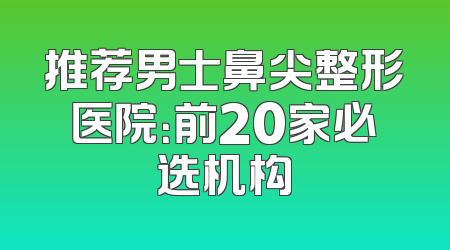 推荐男士鼻尖整形医院：前20家必选机构