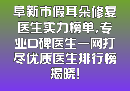 阜新市假耳朵修复医生实力榜单，专业口碑医生一网打尽优质医生排行榜揭晓！
