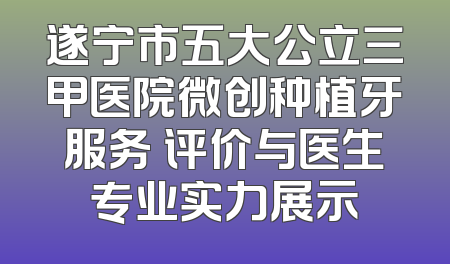 遂宁市五大公立三甲医院微创种植牙服务 评价与医生专业实力展示