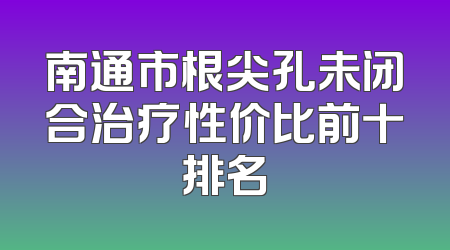 南通市根尖孔未闭合治疗性价比前十排名