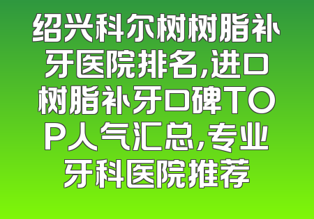 绍兴科尔树树脂补牙医院排名，进口树脂补牙口碑TOP人气汇总，专业牙科医院推荐