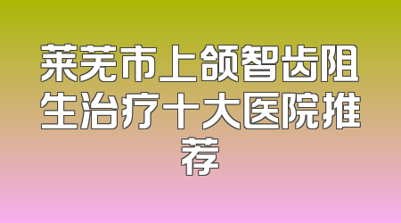 莱芜市上颌智齿阻生治疗十大医院推荐