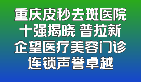 重庆皮秒去斑医院十强揭晓 普拉新企望医疗美容门诊连锁声誉卓越
