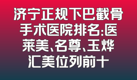 济宁正规下巴截骨手术医院排名：医莱美、名尊、玉烨汇美位列前十