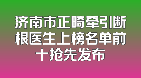 济南市正畸牵引断根医生上榜名单前十抢先发布