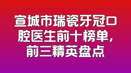 宣城市瑞瓷牙冠口腔医生前十榜单，前三精英盘点