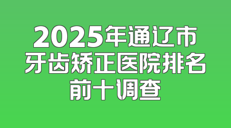 2025年通辽市牙齿矫正医院排名前十调查