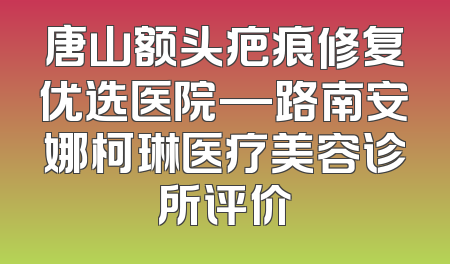 唐山额头疤痕修复优选医院—路南安娜柯琳医疗美容诊所评价