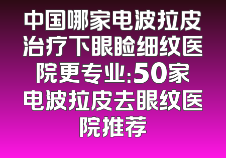中国哪家电波拉皮治疗下眼睑细纹医院更专业：50家电波拉皮去眼纹医院推荐