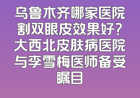 乌鲁木齐哪家医院割双眼皮效果好？大西北皮肤病医院与李雪梅医师备受瞩目