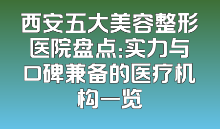 西安五大美容整形医院盘点：实力与口碑兼备的医疗机构一览