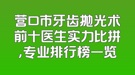 营口市牙齿抛光术前十医生实力比拼，专业排行榜一览