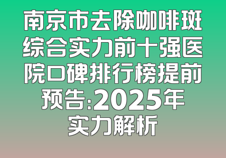 南京市去除咖啡斑综合实力前十强医院口碑排行榜提前预告：2025年实力解析