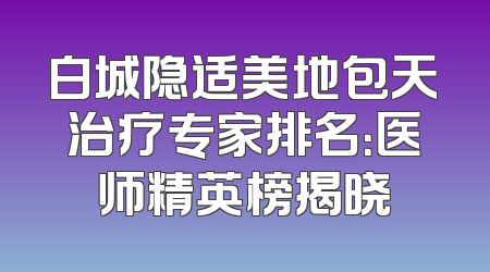 白城隐适美地包天治疗专家排名：医师精英榜揭晓