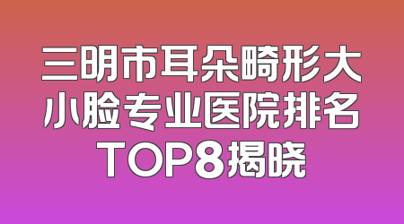 三明市耳朵畸形大小脸专业医院排名TOP8揭晓
