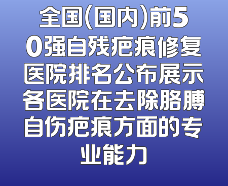 全国（国内）前50强自残疤痕修复医院排名公布展示各医院在去除胳膊自伤疤痕方面的专业能力