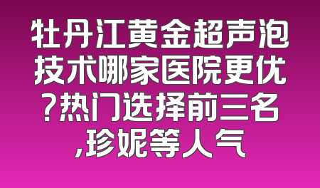 牡丹江黄金超声泡技术哪家医院更优？热门选择前三名，珍妮等人气