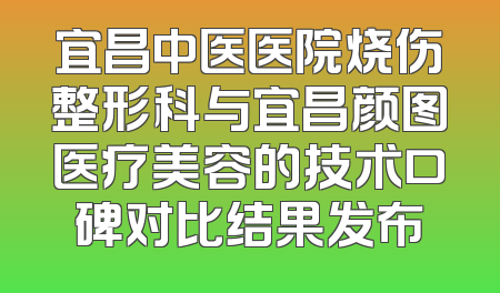 宜昌中医医院烧伤整形科与宜昌颜图医疗美容的技术口碑对比结果发布