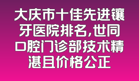 大庆市十佳先进镶牙医院排名，世同口腔门诊部技术精湛且价格公正