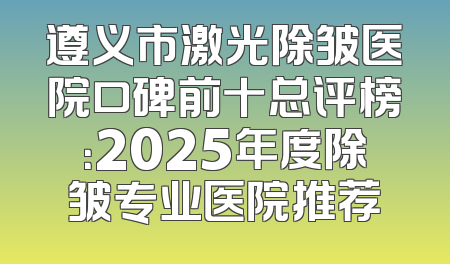 遵义市激光除皱医院口碑前十总评榜：2025年度除皱专业医院推荐