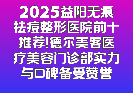 2025益阳无痕祛痘整形医院前十推荐！德尔美客医疗美容门诊部实力与口碑备受赞誉