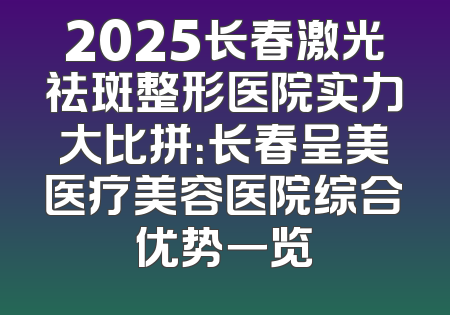 2025长春激光祛斑整形医院实力大比拼：长春呈美医疗美容医院综合优势一览