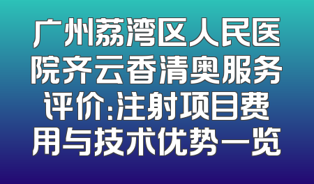 广州荔湾区人民医院齐云香清奥服务评价：注射项目费用与技术优势一览