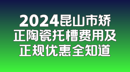 2024昆山市矫正陶瓷托槽费用及正规优惠全知道