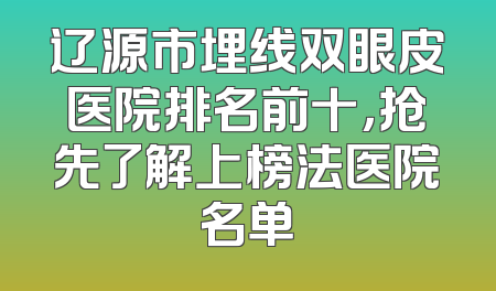 辽源市埋线双眼皮医院排名前十，抢先了解上榜法医院名单
