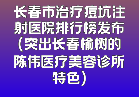 长春市治疗痘坑注射医院排行榜发布（突出长春榆树的陈伟医疗美容诊所特色）