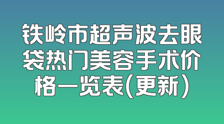 铁岭市超声波去眼袋热门美容手术价格一览表（更新）