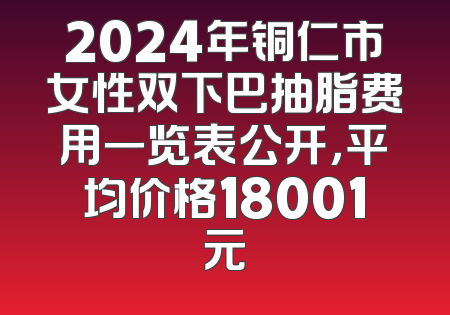 2024年铜仁市女性双下巴抽脂费用一览表公开，平均价格18001元