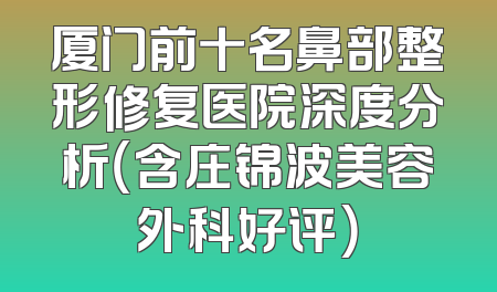 厦门前十名鼻部整形修复医院深度分析（含庄锦波美容外科好评）
