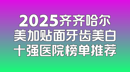 2025齐齐哈尔美加贴面牙齿美白十强医院榜单推荐