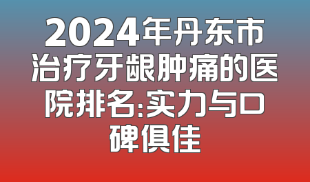 2024年丹东市治疗牙龈肿痛的医院排名：实力与口碑俱佳