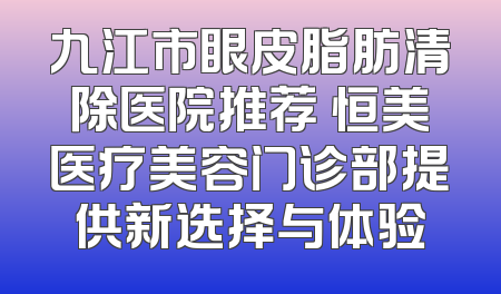 九江市眼皮脂肪清除医院推荐 恒美医疗美容门诊部提供新选择与体验