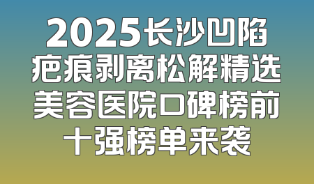 2025长沙凹陷疤痕剥离松解精选美容医院口碑榜前十强榜单来袭