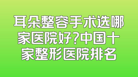 耳朵整容手术选哪家医院好？中国十家整形医院排名