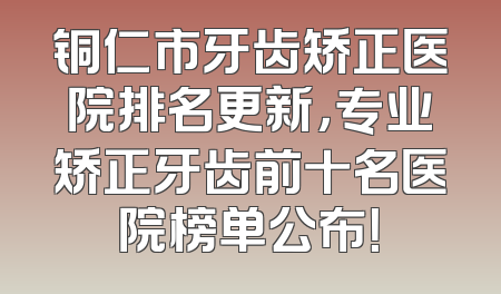 铜仁市牙齿矫正医院排名更新，专业矫正牙齿前十名医院榜单公布！