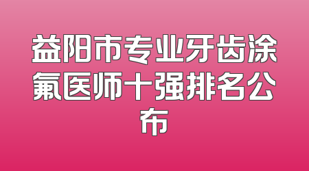 益阳市专业牙齿涂氟医师十强排名公布