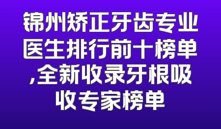 锦州矫正牙齿专业医生排行前十榜单，全新收录牙根吸收专家榜单