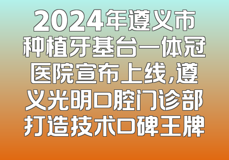 2024年遵义市种植牙基台一体冠医院宣布上线，遵义光明口腔门诊部打造技术口碑王牌