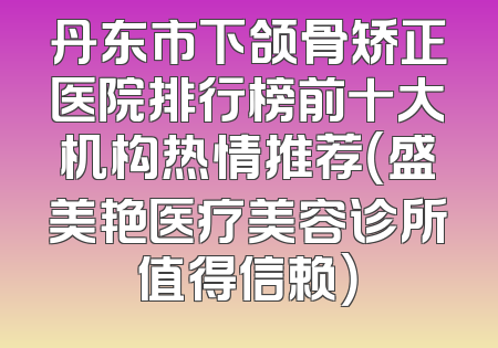 丹东市下颌骨矫正医院排行榜前十大机构热情推荐（盛美艳医疗美容诊所值得信赖）
