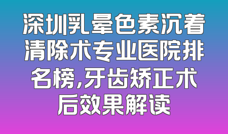 深圳乳晕色素沉着清除术专业医院排名榜，牙齿矫正术后效果解读
