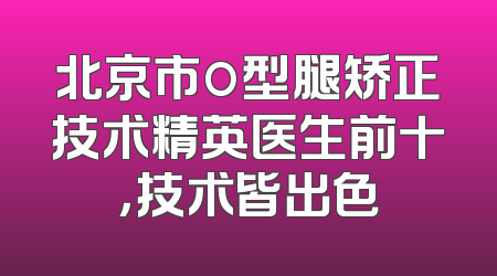 北京市o型腿矫正技术精英医生前十，技术皆出色