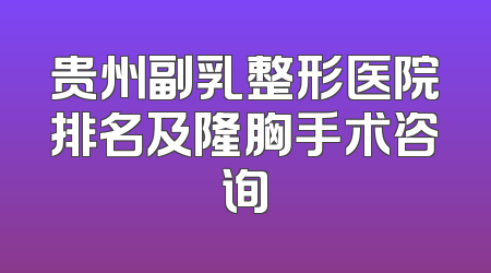贵州副乳整形医院排名及隆胸手术咨询