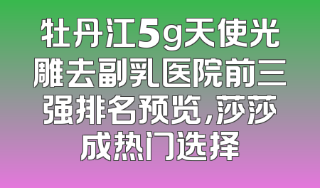 牡丹江5g天使光雕去副乳医院前三强排名预览，莎莎成热门选择
